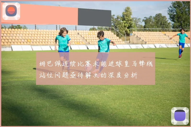 姆巴佩连续比赛未能进球皇马锋线站位问题亟待解决的深度分析