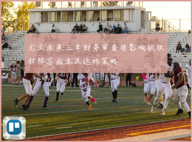 尤文未来三年财务审查将影响欧联杯阵容成本及运作策略