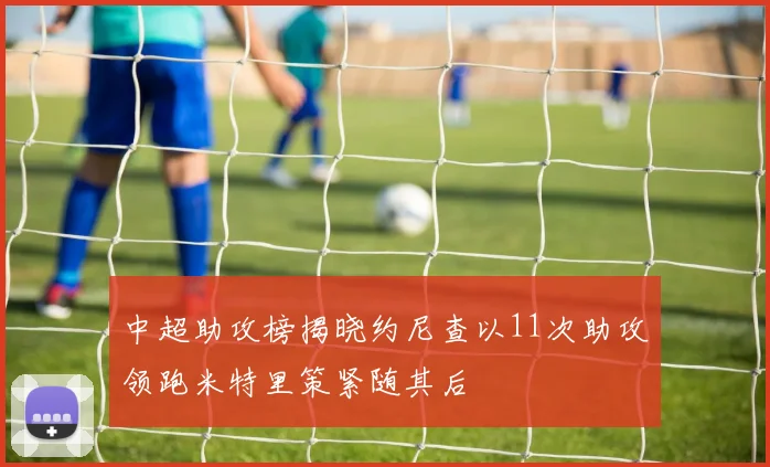 中超助攻榜揭晓约尼查以11次助攻领跑米特里策紧随其后