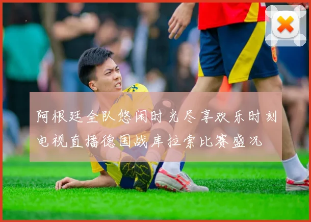 阿根廷全队悠闲时光尽享欢乐时刻电视直播德国战库拉索比赛盛况
