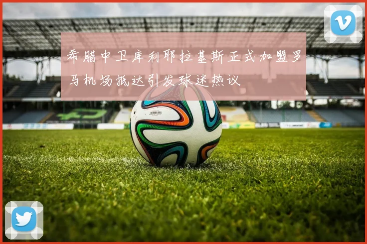希腊中卫库利耶拉基斯正式加盟罗马机场抵达引发球迷热议