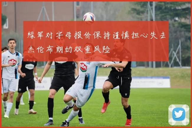 绿军对字母报价保持谨慎担心失去杰伦布朗的双重风险