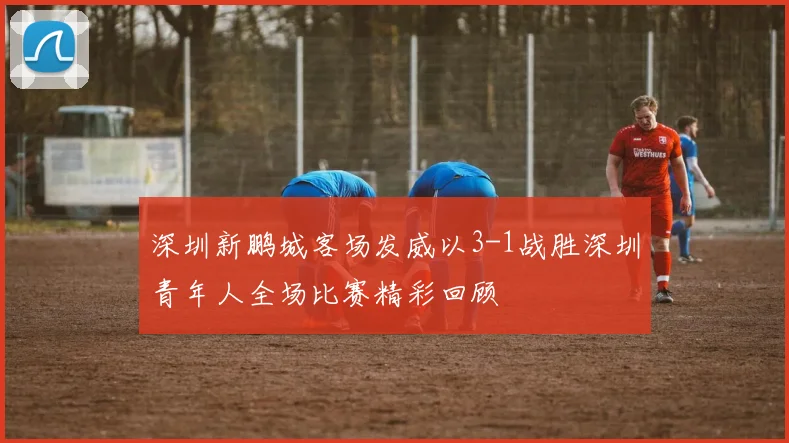深圳新鹏城客场发威以3-1战胜深圳青年人全场比赛精彩回顾