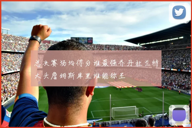 总决赛场均得分谁最强乔丹杜兰特大头詹姆斯库里谁能称王