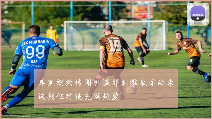 库里续约传闻升温邓利维表示尚未谈判但对他充满热爱