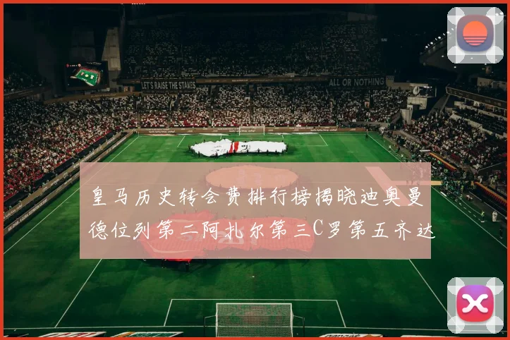 皇马历史转会费排行榜揭晓迪奥曼德位列第二阿扎尔第三C罗第五齐达内第七