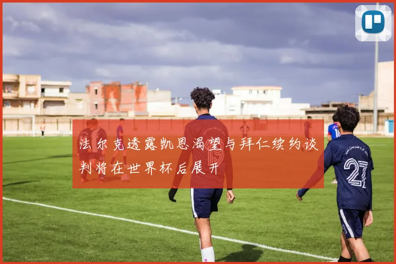 法尔克透露凯恩渴望与拜仁续约谈判将在世界杯后展开