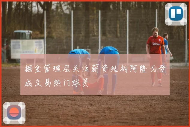 掘金管理层关注薪资结构阿隆戈登成交易热门球员