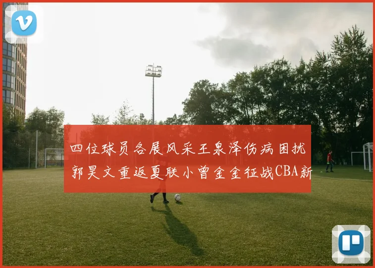四位球员各展风采王泉泽伤病困扰郭昊文重返夏联小曾金金征战CBA新赛季