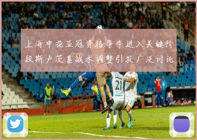 上海申花亚冠资格争夺进入关键阶段斯卢茨基战术调整引发广泛讨论