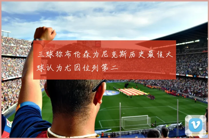 三球称布伦森为尼克斯历史最佳大球认为尤因位列第二