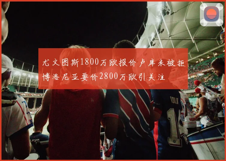 尤文图斯1800万欧报价卢库米被拒博洛尼亚要价2800万欧引关注