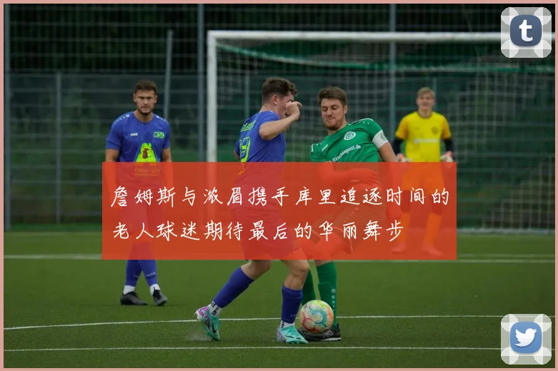 詹姆斯与浓眉携手库里追逐时间的老人球迷期待最后的华丽舞步