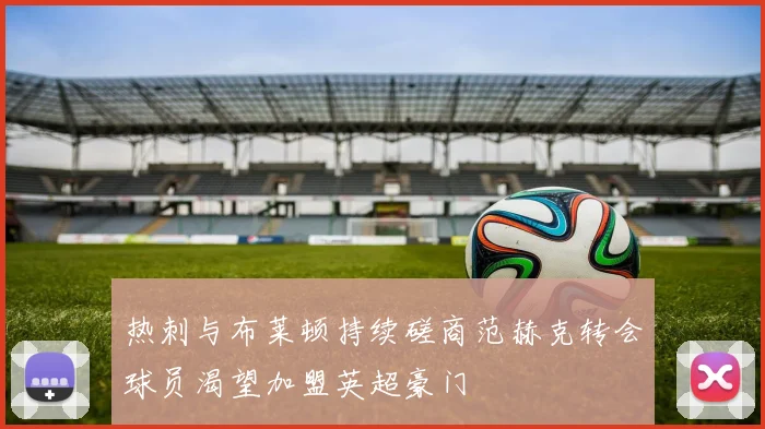 热刺与布莱顿持续磋商范赫克转会球员渴望加盟英超豪门