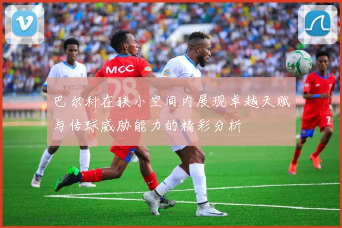 巴尔科在狭小空间内展现卓越天赋与传球威胁能力的精彩分析